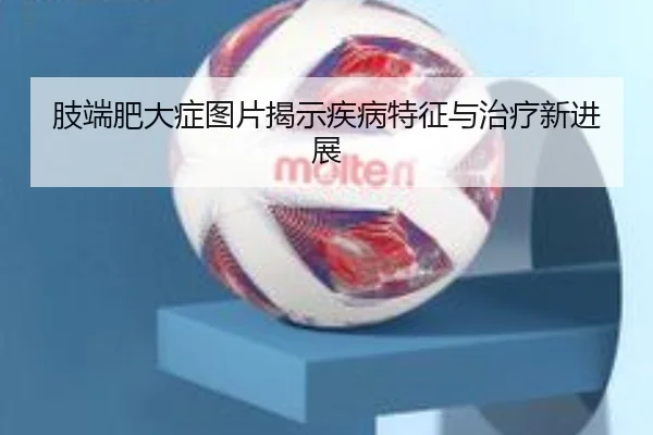 肢端肥大症图片揭示疾病特征与治疗新进展